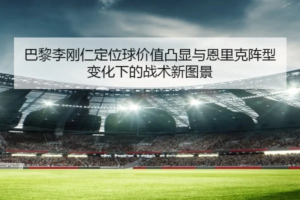 巴黎李刚仁定位球价值凸显与恩里克阵型变化下的战术新图景