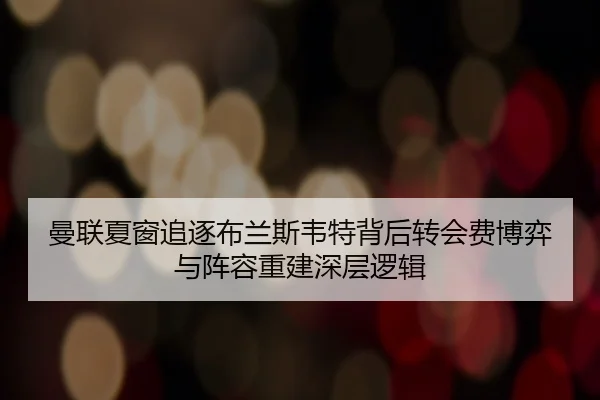 曼联夏窗追逐布兰斯韦特背后转会费博弈与阵容重建深层逻辑