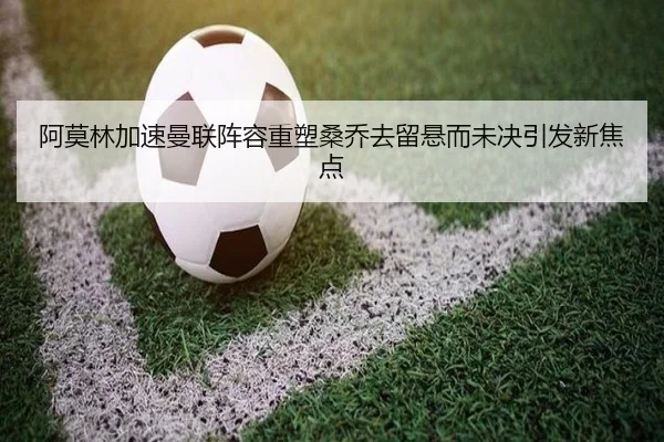 阿莫林加速曼联阵容重塑桑乔去留悬而未决引发新焦点