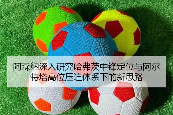 阿森纳深入研究哈弗茨中锋定位与阿尔特塔高位压迫体系下的新思路